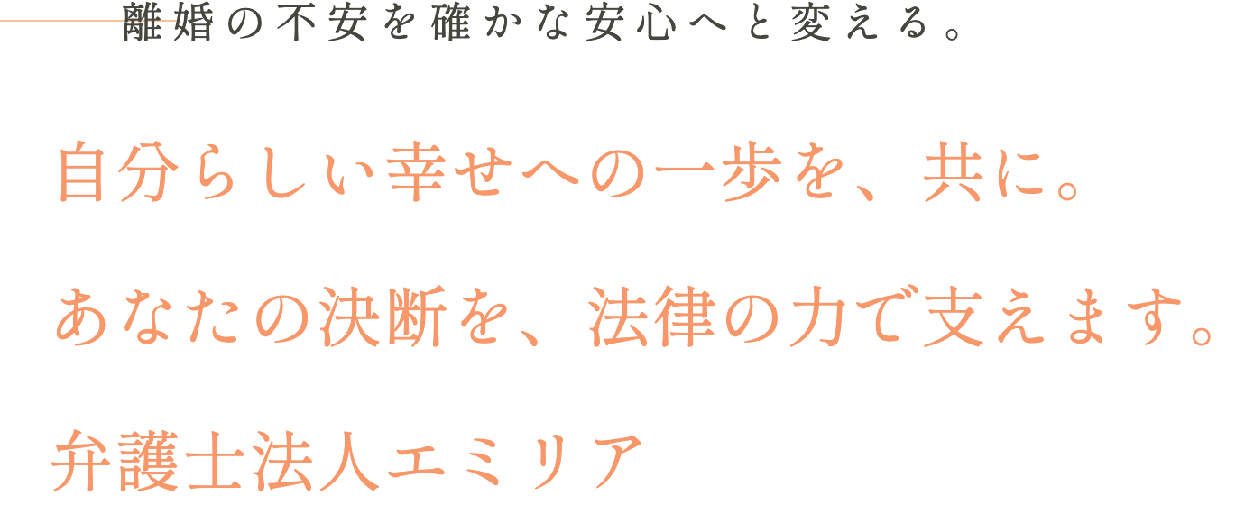 離婚の不安を確かな安心へと変える。自分らしい幸せへの一歩を、共に。あなたの決断を、法律の力で支えます。弁護士法人エミリア