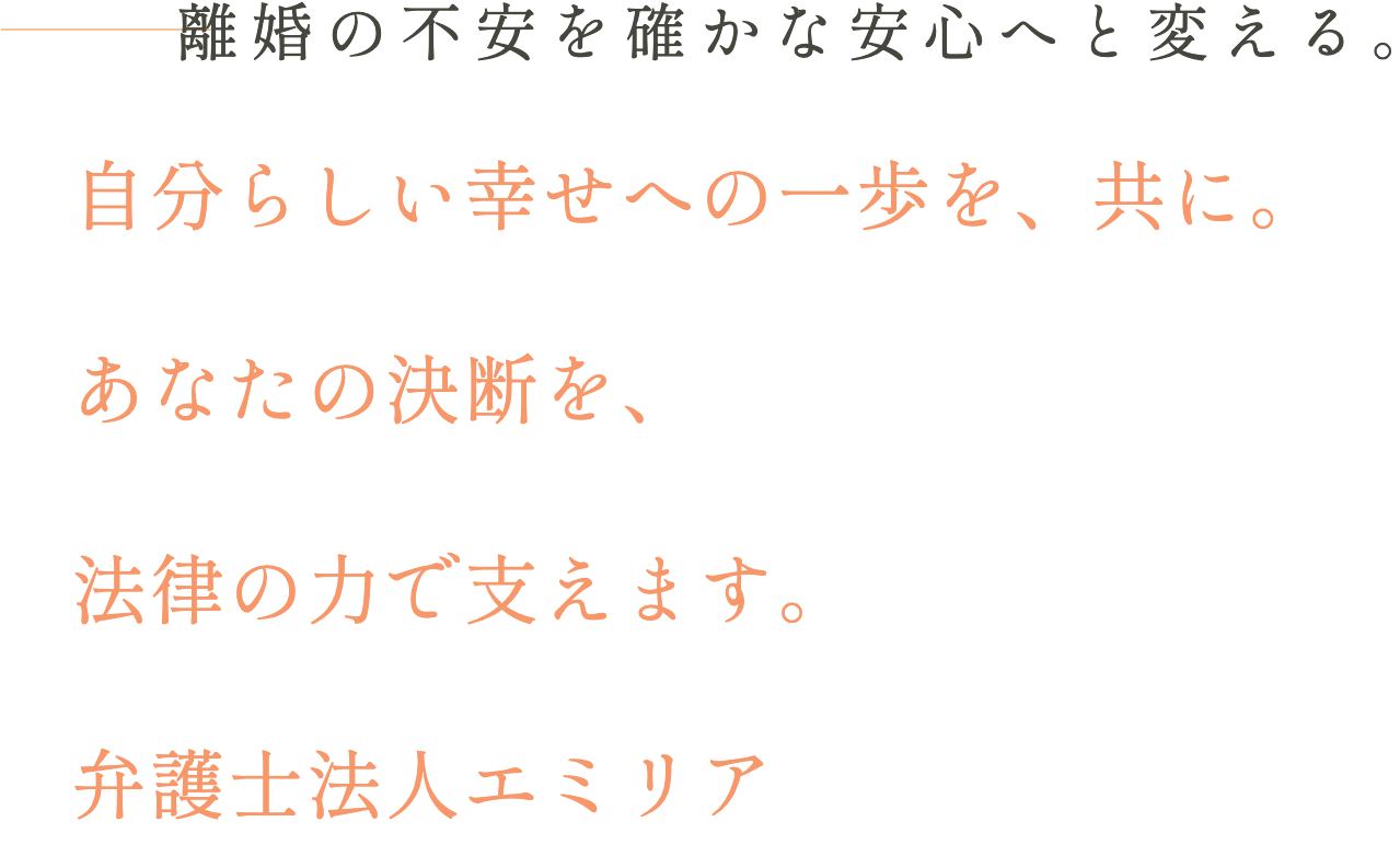 離婚の不安を確かな安心へと変える。自分らしい幸せへの一歩を、共に。あなたの決断を、法律の力で支えます。弁護士法人エミリア